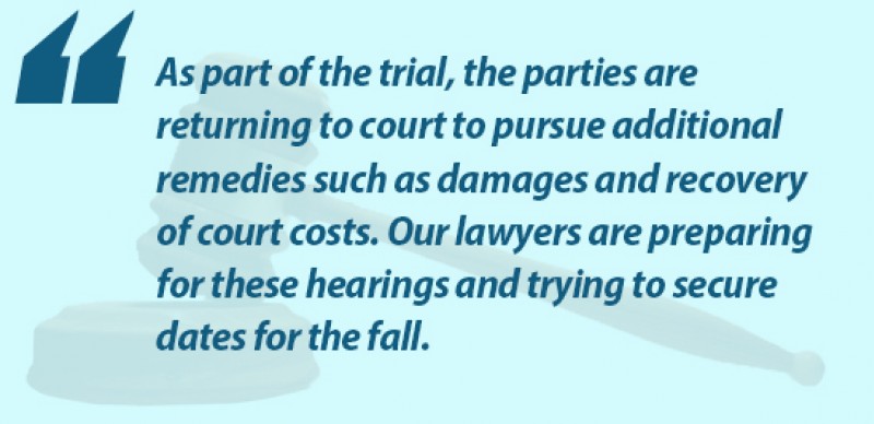 As part of the trial, the parties are returning to court to pursue additional remedies, such as damages and recovery of court costs. Our lawyers are preparing for these hearings and trying to secure dates for the fall.